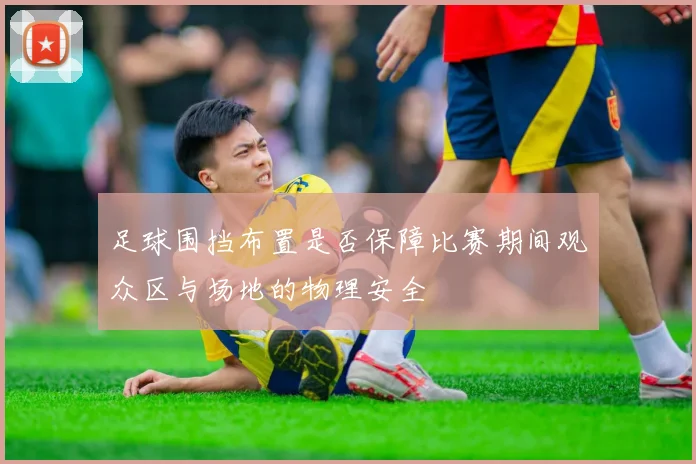 足球围挡布置是否保障比赛期间观众区与场地的物理安全
