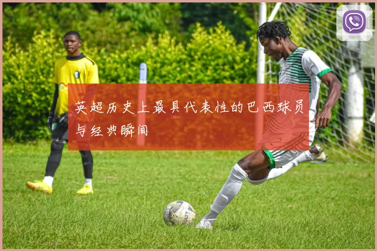 英超历史上最具代表性的巴西球员与经典瞬间