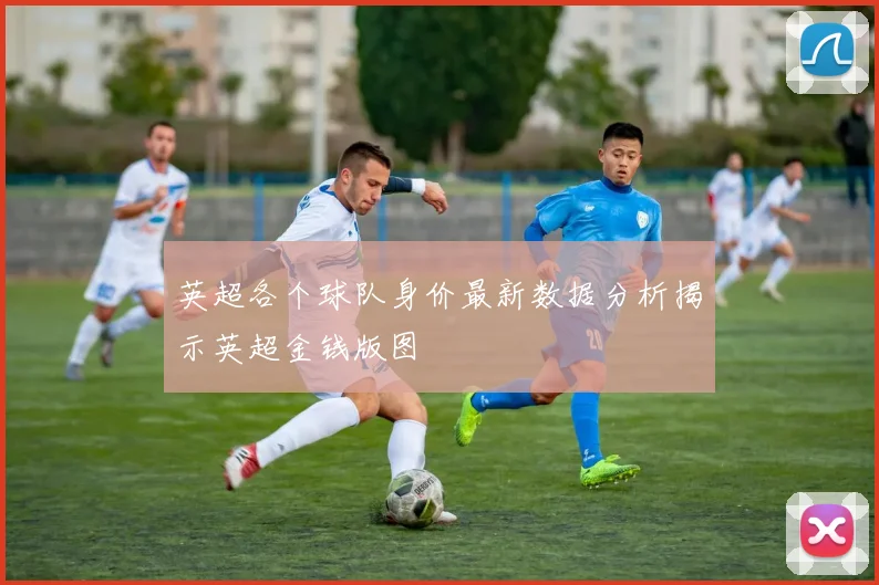英超各个球队身价最新数据分析揭示英超金钱版图